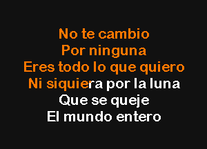 No te cambio
Por ninguna
Eres todo lo que quiero

Ni siquiera por la luna
Que se queje
El mundo entero