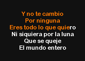 Y no te cambio
Por ninguna
Eres todo lo que quiero

Ni siquiera por la luna
Que se queje
El mundo entero