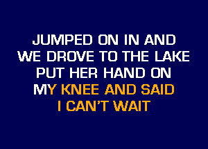 JUMPED ON IN AND
WE DROVE TO THE LAKE
PUT HER HAND ON
MY KNEE AND SAID
I CAN'T WAIT