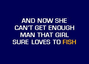 AND NOW SHE
CAN'T GET ENOUGH
MAN THAT GIRL
SURE LOVES TO FISH