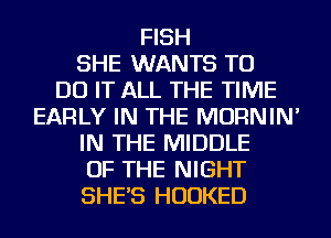 FISH
SHE WANTS TO
DO IT ALL THE TIME
EARLY IN THE MORNIN'
IN THE MIDDLE
OF THE NIGHT
SHE'S HUDKED