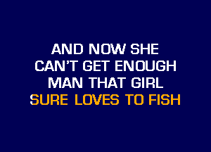 AND NOW SHE
CAN'T GET ENOUGH
MAN THAT GIRL
SURE LOVES TO FISH