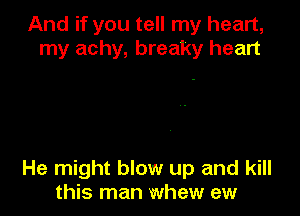 And if you tell my heart,
my achy, breaky heart

He might blow up and kill
this man whew ew