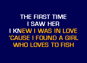 THE FIRST TIME
I SAW HER
I KNEW I WAS IN LOVE
'CAUSE I FOUND A GIRL
WHO LOVES TU FISH