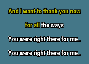 And I want to thank you now
for all the ways
You were right there for me..

You were right there for me..