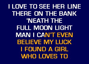 I LOVE TO SEE HEFI LINE
THERE ON THE BANK
'NEATH THE
FULL MOON LIGHT
MAN I CAN'T EVEN
BELIEVE MY LUCK
I FOUND A GIRL
WHO LOVES TO