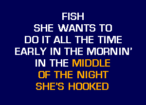 FISH
SHE WANTS TO
DO IT ALL THE TIME
EARLY IN THE MORNIN'
IN THE MIDDLE
OF THE NIGHT
SHE'S HUDKED