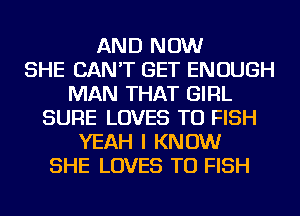 AND NOW
SHE CAN'T GET ENOUGH
MAN THAT GIRL
SURE LOVES TU FISH
YEAH I KNOW
SHE LOVES TU FISH