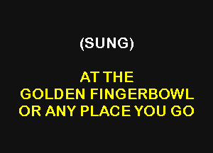 (SUNG)

AT THE
GOLDEN FINGERBOWL
OR ANY PLACE YOU GO