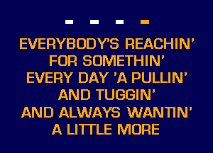 EVERYBODYS REACHIN'
FOR SOMETHIN'
EVERY DAY 'A PULLIN'
AND TUGGIN'

AND ALWAYS WANTIN'
A LITTLE MORE