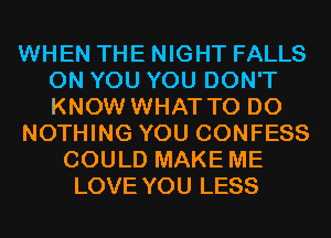 WHEN THE NIGHT FALLS
ON YOU YOU DON'T
KNOW WHAT TO DO

NOTHING YOU CONFESS

COULD MAKE ME
LOVE YOU LESS