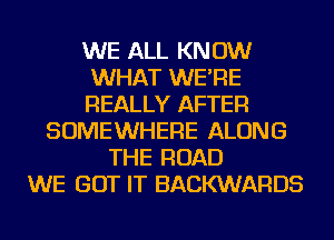 WE ALL KNOW
WHAT WE'RE
REALLY AFTER
SOMEWHERE ALONG
THE ROAD
WE GOT IT BACKWARDS