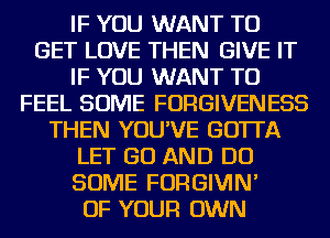 IF YOU WANT TO
GET LOVE THEN GIVE IT
IF YOU WANT TO
FEEL SOME FORGIVENESS
THEN YOU'VE GOTTA
LET GO AND DO
SOME FORGIVIN'
OF YOUR OWN