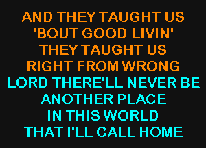 AND THEY TAUGHT US
'BOUT GOOD LIVIN'
THEY TAUGHT US
RIGHT FROM WRONG
LORD THERE'LL NEVER BE
ANOTHER PLACE
IN THIS WORLD
THAT I'LL CALL HOME