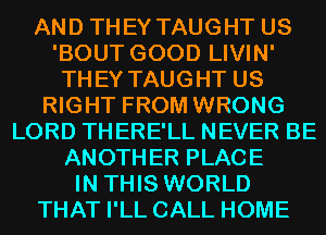 AND THEY TAUGHT US
'BOUT GOOD LIVIN'
THEY TAUGHT US
RIGHT FROM WRONG
LORD THERE'LL NEVER BE
ANOTHER PLACE
IN THIS WORLD
THAT I'LL CALL HOME