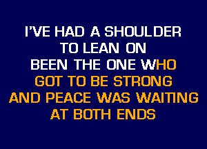 I'VE HAD A SHOULDER
TU LEAN ON
BEEN THE ONE WHO
GOT TO BE STRONG
AND PEACE WAS WAI'I'ING
AT BOTH ENDS