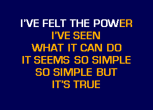 I'VE FELT THE POWER
I'VE SEEN
WHAT IT CAN DO
IT SEEMS SO SIMPLE
SO SIMPLE BUT
IT'S TRUE