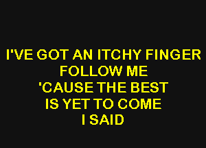 I'VE GOT AN ITCHY FINGER
FOLLOW ME
'CAUSETHE BEST

IS YET TO COME
I SAID