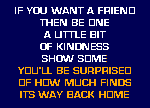 IF YOU WANT A FRIEND
THEN BE ONE
A LITTLE BIT
OF KINDNESS
SHOW SOME
YOU'LL BE SURPRISED
OF HOW MUCH FINDS
ITS WAY BACK HOME