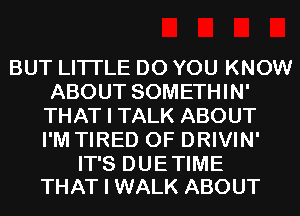 BUT LITI'LE DO YOU KNOW
ABOUT SOMETHIN'
THAT I TALK ABOUT
I'M TIRED OF DRIVIN'

IT'S DUE TIME
THAT I WALK ABOUT