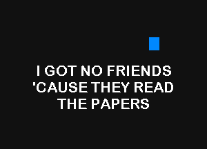 I GOT NO FRIENDS

'CAUSE THEY READ
THE PAPERS