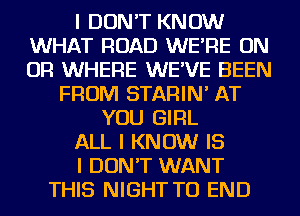 I DON'T KNOW
WHAT ROAD WE'RE ON
OR WHERE WE'VE BEEN

FROM STARIN' AT
YOU GIRL
ALL I KNOW IS
I DON'T WANT
THIS NIGHT TO END