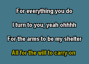 For everything you do

I turn to you, yeah ohhhh

For the arms to be my shelter

All for the will to carry on