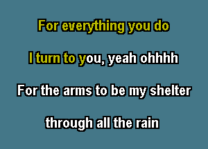 For everything you do

I turn to you, yeah ohhhh

For the arms to be my shelter

through all the rain