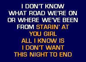 I DON'T KNOW
WHAT ROAD WE'RE ON
OR WHERE WE'VE BEEN

FROM STARIN' AT
YOU GIRL
ALL I KNOW IS
I DON'T WANT
THIS NIGHT TO END