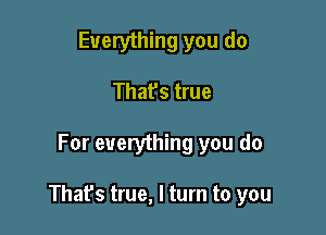 Everything you do
That's true

For everything you do

Thafs true, I turn to you