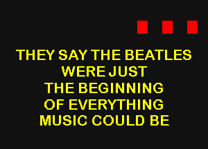 TH EY SAY THE BEATLES
WEREJUST
THE BEGINNING

OF EVERYTHING
MUSIC COULD BE