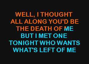 WELL, ITHOUGHT
ALL ALONG YOU'D BE
THE DEATH OF ME
BUT I MET ONE
TONIGHTWHO WANTS
WHAT'S LEFT OF ME