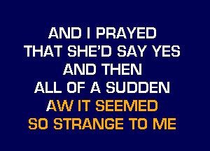 AND I PRAYED
THAT SHE'D SAY YES
AND THEN
LL OF A SUDDEN
AW IT SEEMED
SO STRANGE TO ME