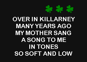 OVER IN KILLARNEY
MANY YEARS AGO
MY MOTHER SANG

A SONG TO ME
IN TONES

SO SOFT AND LOW l