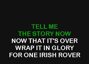 NOW THAT IT'S OVER
WRAP IT IN GLORY
FOR ONE IRISH ROVER