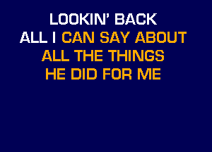 LOOKIN' BACK
ALL I CAN SAY ABOUT
ALL THE THINGS
HE DID FOR ME