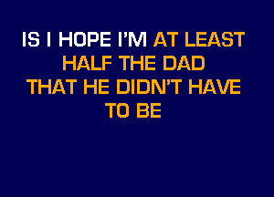 IS I HOPE I'M AT LEAST
HALF THE DAD
THAT HE DIDN'T HAVE
TO BE