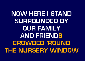 NOW HERE I STAND
SURROUNDED BY
OUR FAMILY
AND FRIENDS
CROWDED 'ROUND
THE NURSERY WINDOW