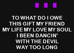 T0 WHAT DO I OWE
THIS GIFT MY FRIEND
MY LIFE MY LOVE MY SOUL
I BEEN DANCIN'
WITH THE DEVIL
WAY T00 LONG