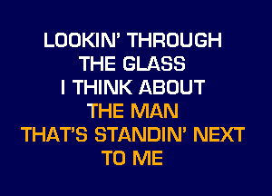 LOOKIN' THROUGH
THE GLASS
I THINK ABOUT
THE MAN
THAT'S STANDIN' NEXT
TO ME