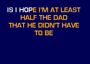 IS I HOPE I'M AT LEAST
HALF THE DAD
THAT HE DIDN'T HAVE
TO BE