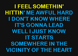 I FEEL SOMETHIN'
HITI'IN' ME AWFUL HARD
I DON'T KNOW WHERE
IT'S GONNA LEAD
WELL I JUST KNOW
IT STARTS
SOMEWHERE IN THE
VICINITY OF THE HEART