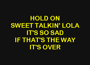 HOLD ON
SWEET TALKIN' LOLA

IT'S SO SAD
IF THAT'S THE WAY
IT'S OVER