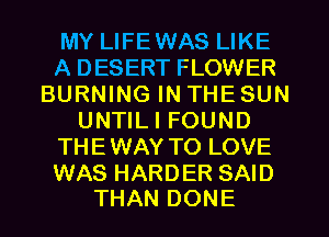 MY LIFEWAS LIKE
A DESERT FLOWER
BURNING IN THE SUN
UNTILI FOUND
THEWAY TO LOVE

WAS HARDER SAID
THAN DONE