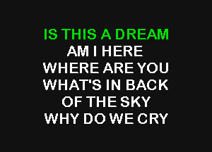 IS THIS A DREAM
AM I HERE
WHERE ARE YOU

WHAT'S IN BACK
OF THESKY
WHY DO WECRY
