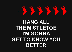 HANG ALL

THE MISTLETOE
I'M GONNA
GET TO KNOW YOU
BETTER