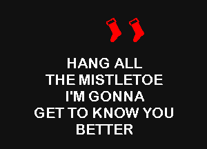 HANG ALL

THE MISTLETOE
I'M GONNA
GET TO KNOW YOU
BETTER