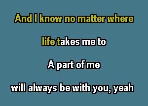 And I know no matter where
life takes me to

A part of me

will always be with you, yeah