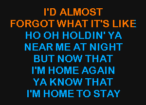 I'D ALMOST
FORGOTWHAT IT'S LIKE
HO OH HOLDIN'YA
NEAR ME AT NIGHT
BUT NOW THAT
I'M HOME AGAIN
YA KNOW THAT
I'M HOMETO STAY