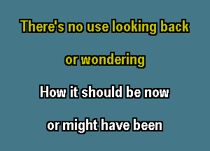 There's no use looking back

or wondering
How it should be now

or might have been